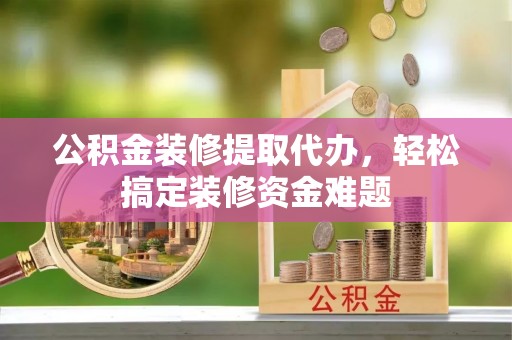 南川公积金装修提取代办，轻松搞定装修资金难题