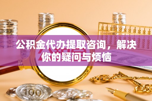 南川公积金代办提取咨询，解决你的疑问与烦恼