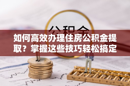 南川如何高效办理住房公积金提取？掌握这些技巧轻松搞定