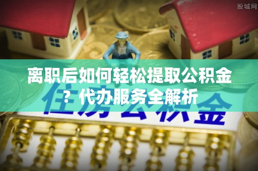 南川离职后如何轻松提取公积金？代办服务全解析
