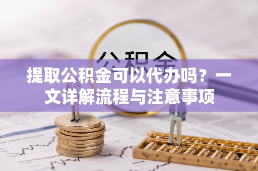 南川提取公积金可以代办吗？一文详解流程与注意事项