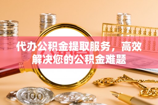 南川代办公积金提取服务，高效解决您的公积金难题