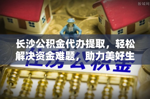 南川长沙公积金代办提取，轻松解决资金难题，助力美好生活