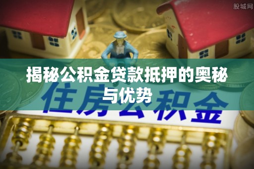 南川揭秘公积金贷款抵押的奥秘与优势
