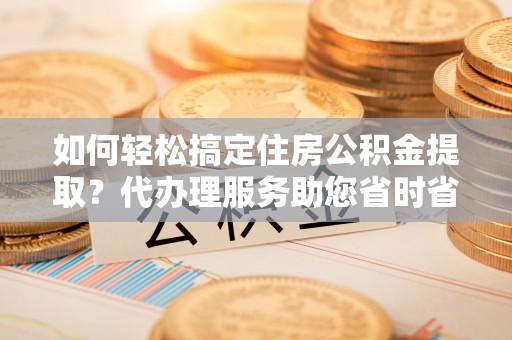 南川如何轻松搞定住房公积金提取？代办理服务助您省时省力