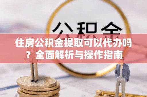 南川住房公积金提取可以代办吗？全面解析与操作指南