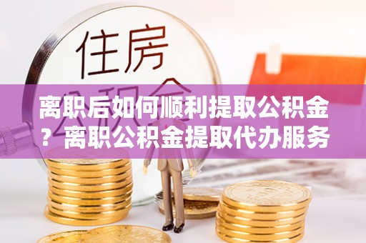 南川离职后如何顺利提取公积金？离职公积金提取代办服务帮你搞定！