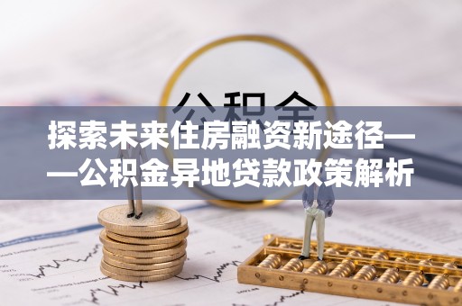 南川探索未来住房融资新途径——公积金异地贷款政策解析与实践