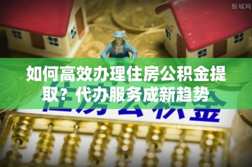南川如何高效办理住房公积金提取？代办服务成新趋势