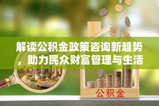 南川解读公积金政策咨询新趋势，助力民众财富管理与生活规划