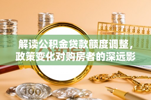 南川解读公积金贷款额度调整，政策变化对购房者的深远影响