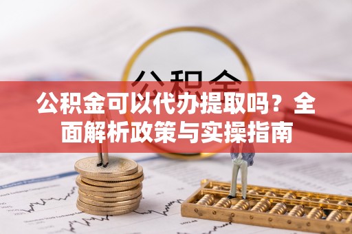 南川公积金可以代办提取吗？全面解析政策与实操指南