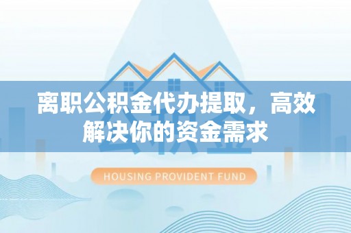 南川离职公积金代办提取，高效解决你的资金需求
