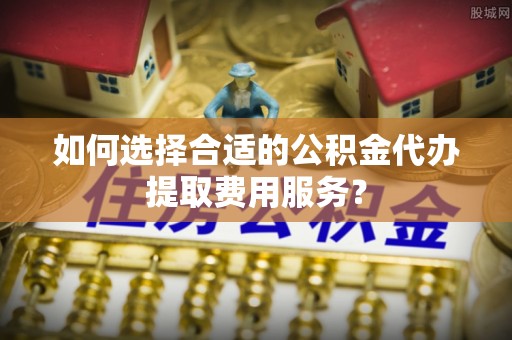 南川如何选择合适的公积金代办提取费用服务？