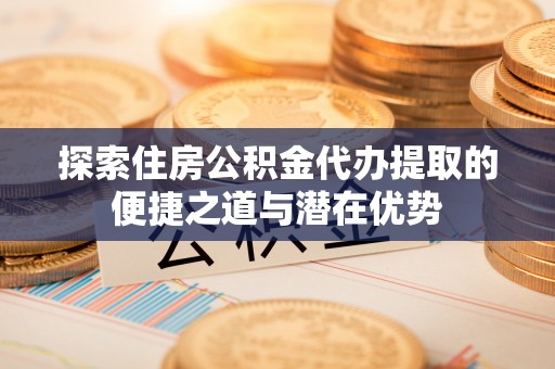 南川探索住房公积金代办提取的便捷之道与潜在优势