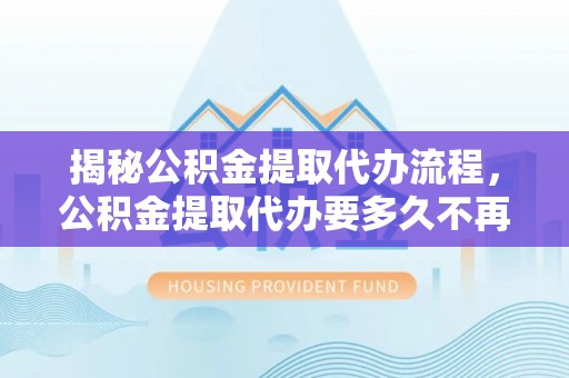 南川揭秘公积金提取代办流程，公积金提取代办要多久不再迷茫