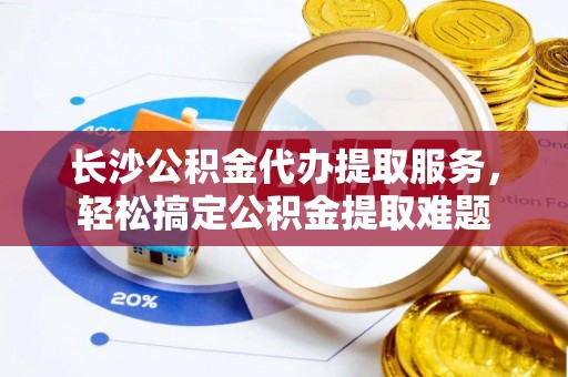 南川长沙公积金代办提取服务，轻松搞定公积金提取难题