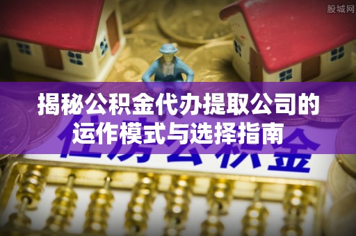 南川揭秘公积金代办提取公司的运作模式与选择指南