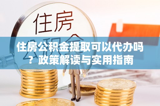 南川住房公积金提取可以代办吗？政策解读与实用指南