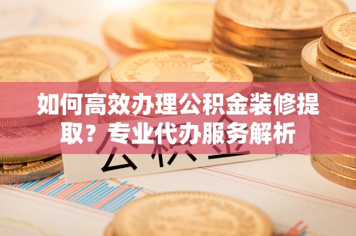 南川如何高效办理公积金装修提取？专业代办服务解析