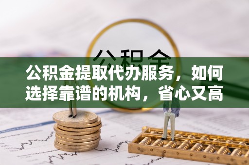 南川公积金提取代办服务，如何选择靠谱的机构，省心又高效