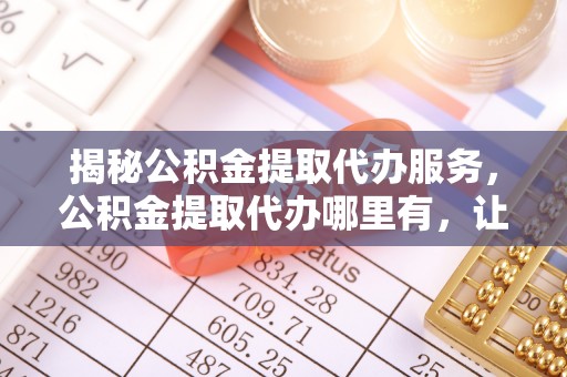 南川揭秘公积金提取代办服务，公积金提取代办哪里有，让你省时省心的解决方案