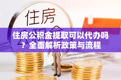 南川住房公积金提取可以代办吗？全面解析政策与流程