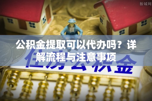 南川公积金提取可以代办吗？详解流程与注意事项