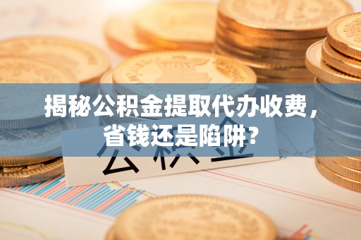 南川揭秘公积金提取代办收费，省钱还是陷阱？
