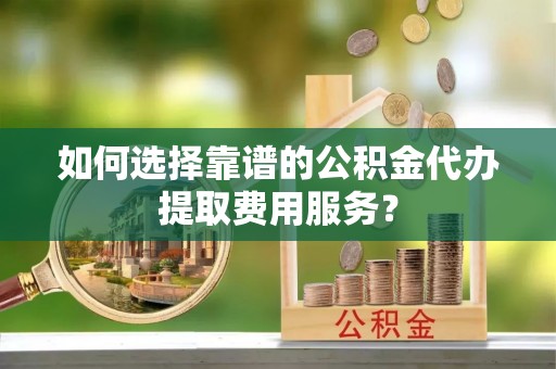 南川如何选择靠谱的公积金代办提取费用服务？