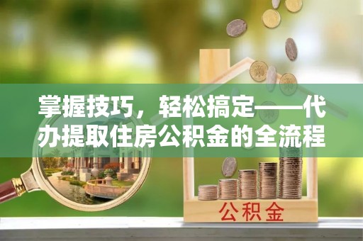 南川掌握技巧，轻松搞定——代办提取住房公积金的全流程解析