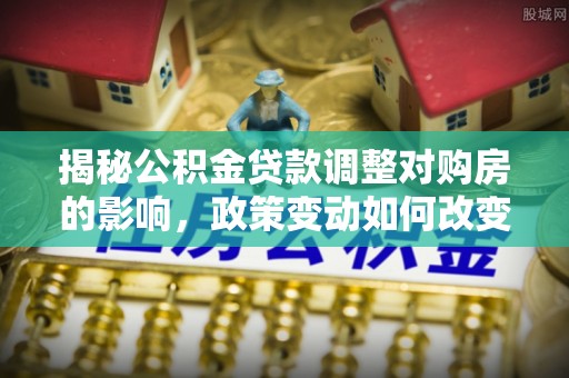 南川揭秘公积金贷款调整对购房的影响，政策变动如何改变你的买房计划