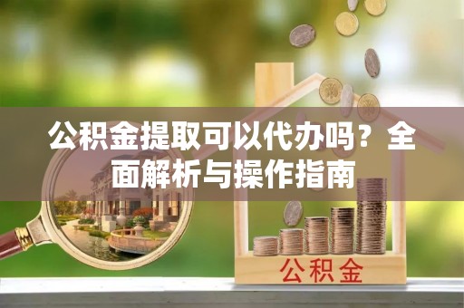 南川公积金提取可以代办吗？全面解析与操作指南