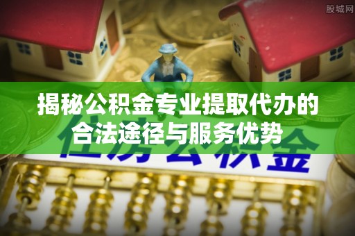 南川揭秘公积金专业提取代办的合法途径与服务优势