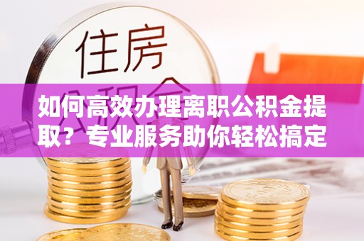 南川如何高效办理离职公积金提取？专业服务助你轻松搞定