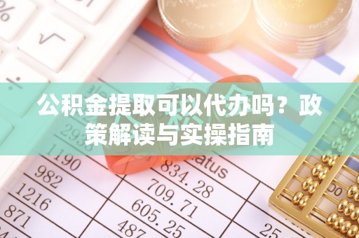 南川公积金提取可以代办吗？政策解读与实操指南
