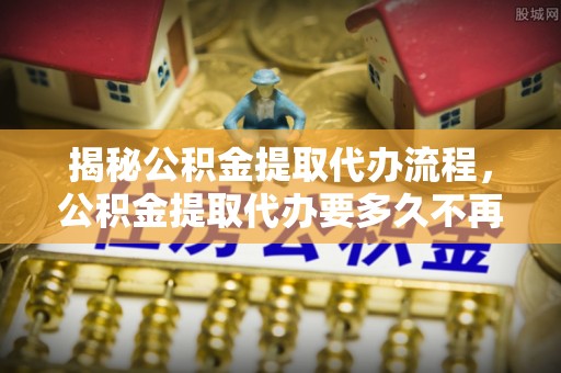南川揭秘公积金提取代办流程，公积金提取代办要多久不再是谜题