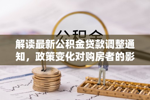 南川解读最新公积金贷款调整通知，政策变化对购房者的影响与应对策略