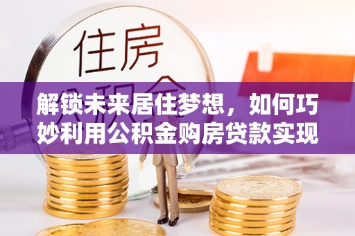 南川解锁未来居住梦想，如何巧妙利用公积金购房贷款实现房产投资