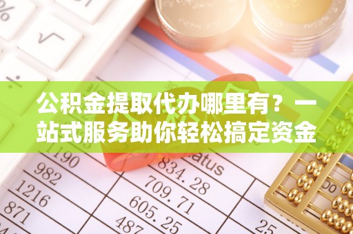 南川公积金提取代办哪里有？一站式服务助你轻松搞定资金难题