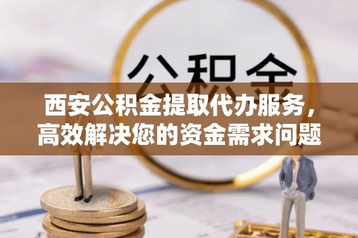 南川西安公积金提取代办服务，高效解决您的资金需求问题