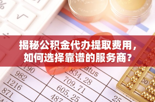 南川揭秘公积金代办提取费用，如何选择靠谱的服务商？