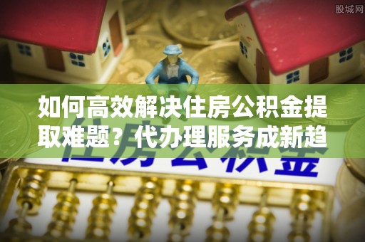 南川如何高效解决住房公积金提取难题？代办理服务成新趋势
