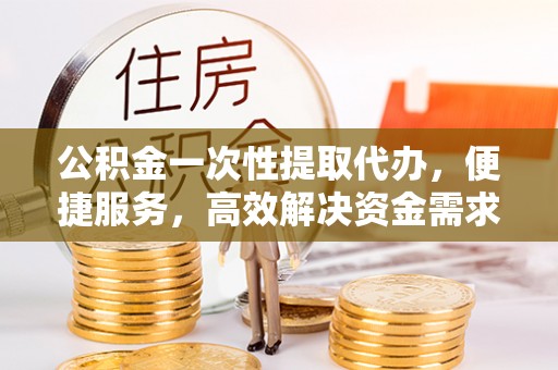 南川公积金一次性提取代办，便捷服务，高效解决资金需求