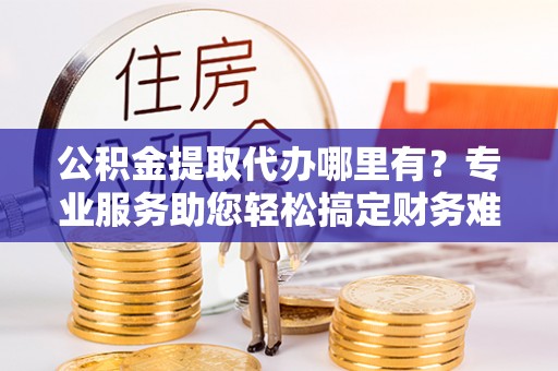 南川公积金提取代办哪里有？专业服务助您轻松搞定财务难题