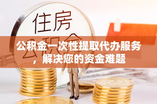 南川公积金一次性提取代办服务，解决您的资金难题