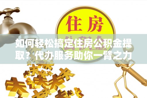 南川如何轻松搞定住房公积金提取？代办服务助你一臂之力