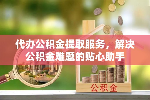 南川代办公积金提取服务，解决公积金难题的贴心助手