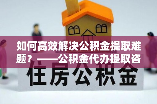 南川如何高效解决公积金提取难题？——公积金代办提取咨询服务全解析