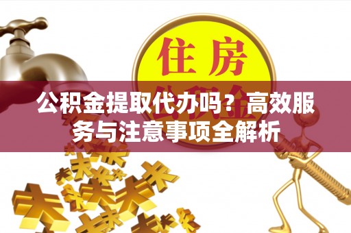 南川公积金提取代办吗？高效服务与注意事项全解析